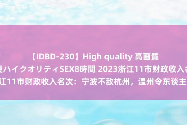 【IDBD-230】High quality 高画質で魅せます！究極のIP女優ハイクオリティSEX8時間 2023浙江11市财政收入名次：宁波不敌杭州，温州令东谈主刮目相看