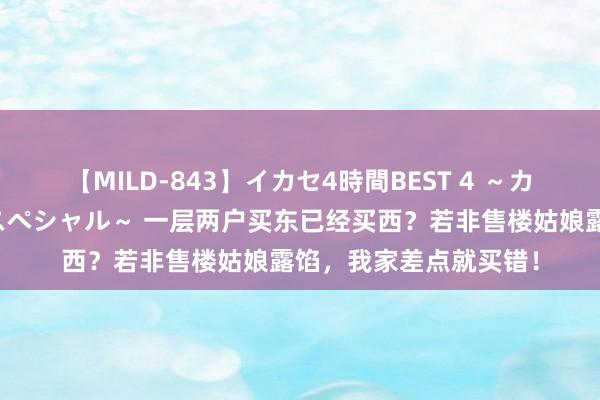 【MILD-843】イカセ4時間BEST 4 ～カリスマアイドル限定スペシャル～ 一层两户买东已经买西？若非售楼姑娘露馅，我家差点就买错！