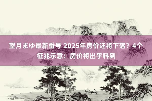 望月まゆ最新番号 2025年房价还将下落？4个征兆示意：房价将出乎料到