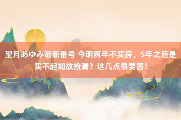 望月あゆみ最新番号 今明两年不买房，5年之后是买不起如故捡漏？这几点很要害！