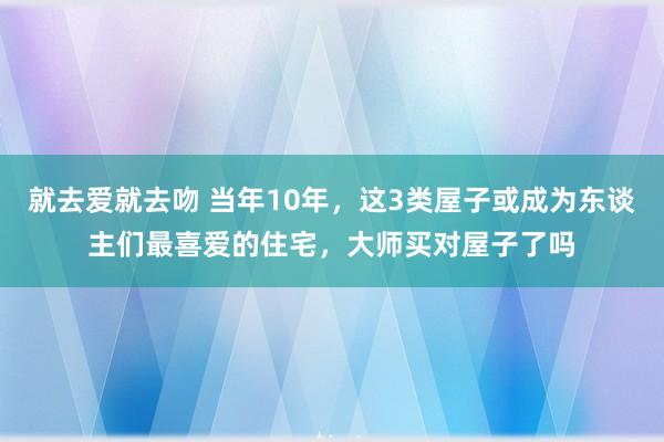 就去爱就去吻 当年10年，这3类屋子或成为东谈主们最喜爱的住宅，大师买对屋子了吗