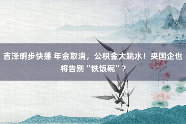 吉泽明步快播 年金取消，公积金大跳水！央国企也将告别“铁饭碗”？