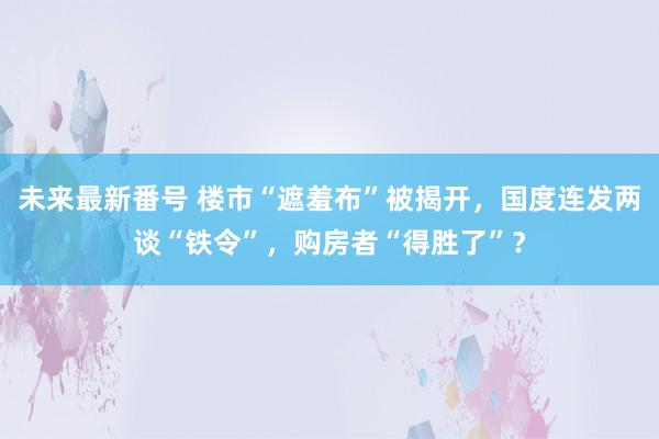 未来最新番号 楼市“遮羞布”被揭开，国度连发两谈“铁令”，购房者“得胜了”？