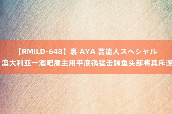 【RMILD-648】裏 AYA 芸能人スペシャル 澳大利亚一酒吧雇主用平底锅猛击鳄鱼头部将其斥逐