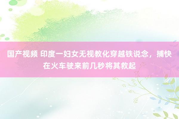 国产视频 印度一妇女无视教化穿越铁说念，捕快在火车驶来前几秒将其救起