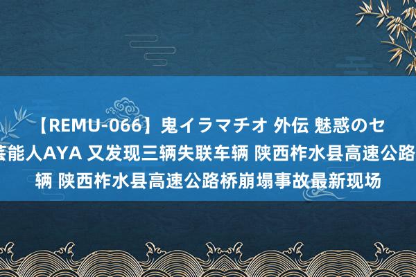 【REMU-066】鬼イラマチオ 外伝 魅惑のセクシーイラマチオ 芸能人AYA 又发现三辆失联车辆 陕西柞水县高速公路桥崩塌事故最新现场