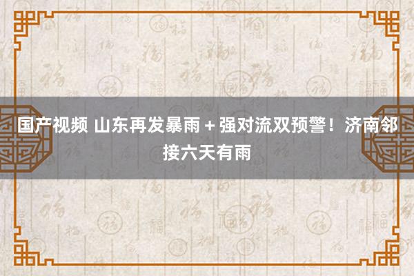 国产视频 山东再发暴雨＋强对流双预警！济南邻接六天有雨