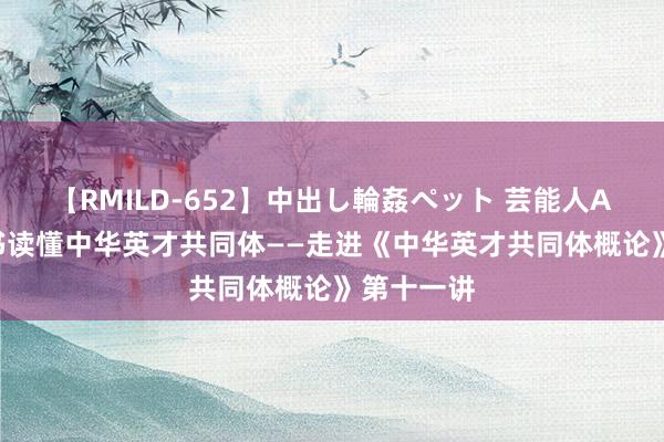 【RMILD-652】中出し輪姦ペット 芸能人AYA 一册书读懂中华英才共同体——走进《中华英才共同体概论》第十一讲