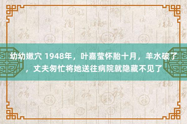 幼幼嫩穴 1948年，叶嘉莹怀胎十月，羊水破了，丈夫匆忙将她送往病院就隐藏不见了