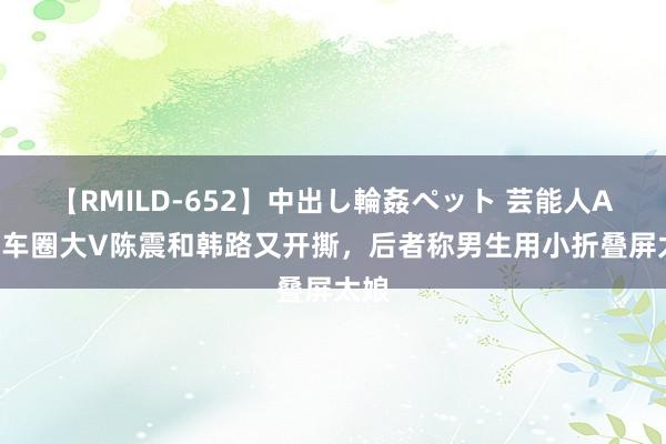 【RMILD-652】中出し輪姦ペット 芸能人AYA 车圈大V陈震和韩路又开撕，后者称男生用小折叠屏太娘