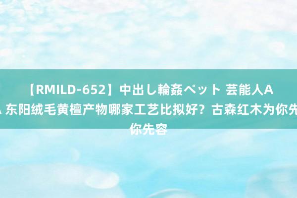 【RMILD-652】中出し輪姦ペット 芸能人AYA 东阳绒毛黄檀产物哪家工艺比拟好？古森红木为你先容