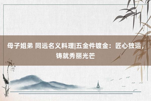 母子姐弟 同远名义料理|五金件镀金：匠心独运，铸就秀丽光芒