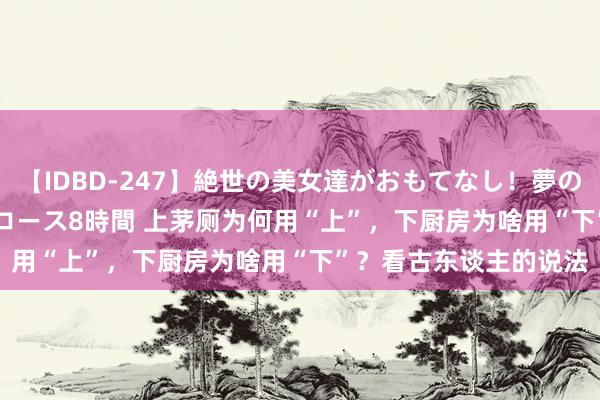 【IDBD-247】絶世の美女達がおもてなし！夢の桃源郷 IP風俗街 VIPコース8時間 上茅厕为何用“上”，下厨房为啥用“下”？看古东谈主的说法