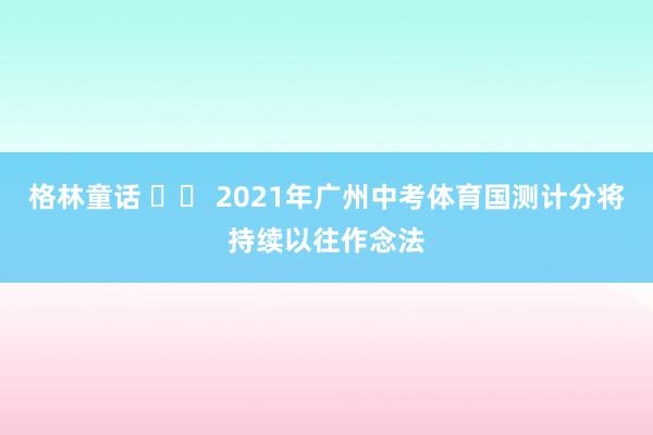 格林童话 		 2021年广州中考体育国测计分将持续以往作念法