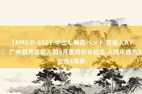 【RMILD-652】中出し輪姦ペット 芸能人AYA 		 广州越秀区幼儿园5月面向社会招生 入园年齿为3周岁