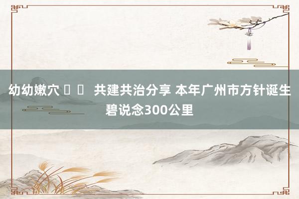 幼幼嫩穴 		 共建共治分享 本年广州市方针诞生碧说念300公里