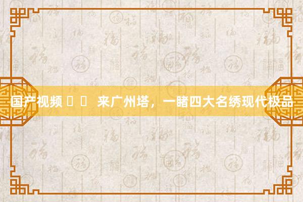 国产视频 		 来广州塔，一睹四大名绣现代极品