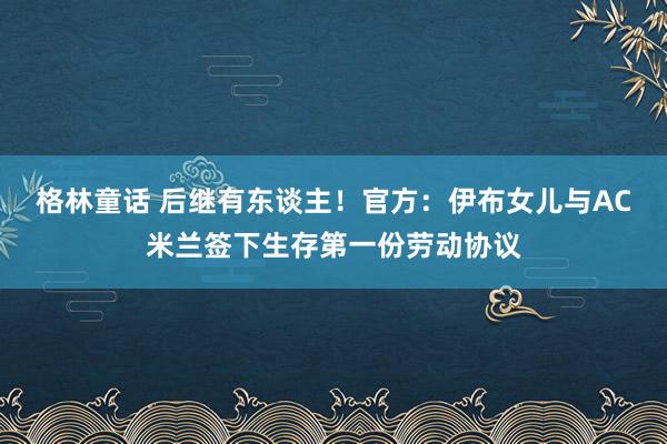 格林童话 后继有东谈主！官方：伊布女儿与AC米兰签下生存第一份劳动协议