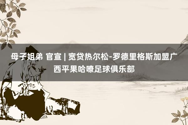 母子姐弟 官宣 | 宽贷热尔松-罗德里格斯加盟广西平果哈嘹足球俱乐部