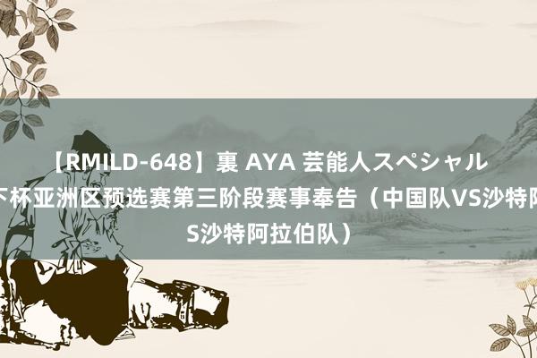 【RMILD-648】裏 AYA 芸能人スペシャル 2026天下杯亚洲区预选赛第三阶段赛事奉告（中国队VS沙特阿拉伯队）