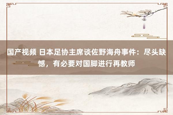 国产视频 日本足协主席谈佐野海舟事件：尽头缺憾，有必要对国脚进行再教师