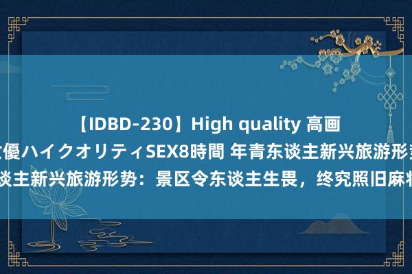 【IDBD-230】High quality 高画質で魅せます！究極のIP女優ハイクオリティSEX8時間 年青东谈主新兴旅游形势：景区令东谈主生畏，终究照旧麻将扛下了通盘