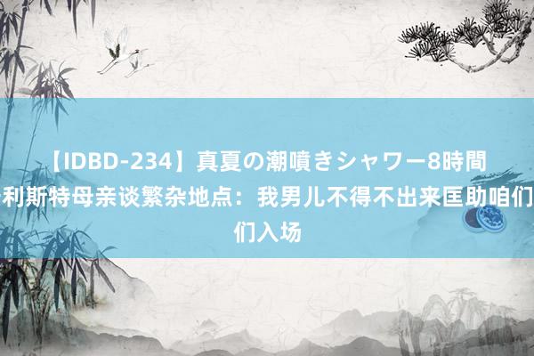 【IDBD-234】真夏の潮噴きシャワー8時間 麦卡利斯特母亲谈繁杂地点：我男儿不得不出来匡助咱们入场