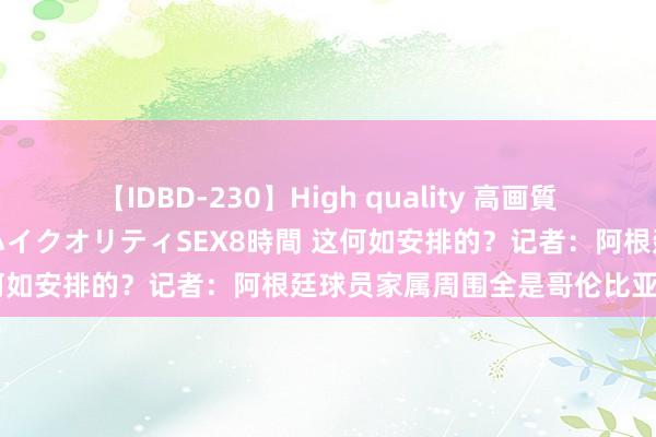 【IDBD-230】High quality 高画質で魅せます！究極のIP女優ハイクオリティSEX8時間 这何如安排的？记者：阿根廷球员家属周围全是哥伦比亚球迷