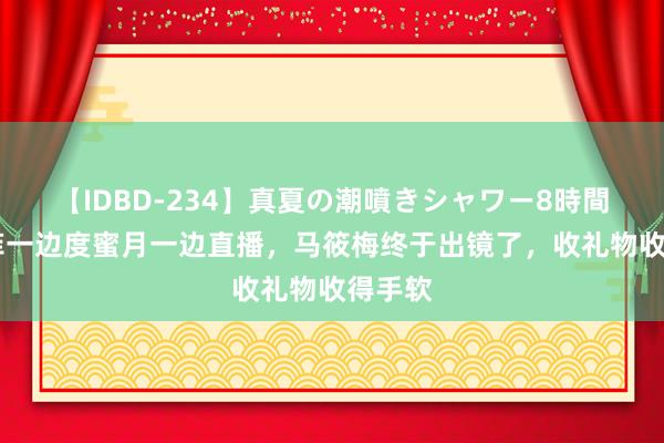 【IDBD-234】真夏の潮噴きシャワー8時間 汪小菲一边度蜜月一边直播，马筱梅终于出镜了，收礼物收得手软