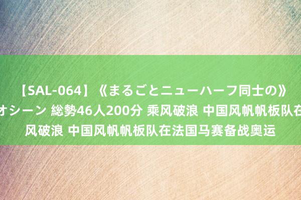 【SAL-064】《まるごとニューハーフ同士の》ペニクリフェラチオシーン 総勢46人200分 乘风破浪 中国风帆帆板队在法国马赛备战奥运