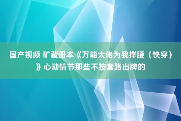 国产视频 矿藏册本《万能大佬为我撑腰（快穿）》心动情节那些不按套路出牌的