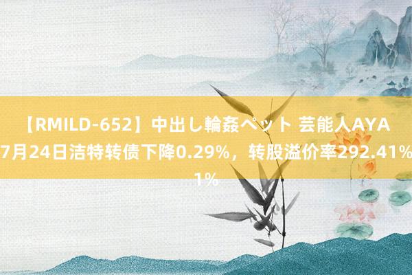 【RMILD-652】中出し輪姦ペット 芸能人AYA 7月24日洁特转债下降0.29%，转股溢价率292.41%