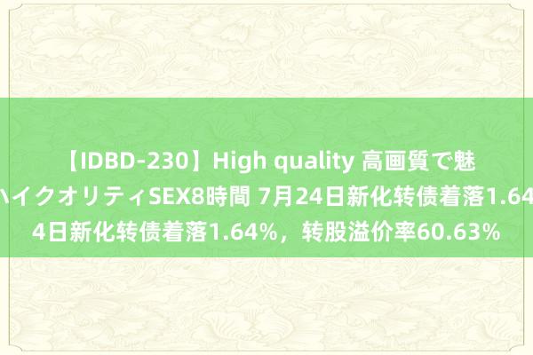 【IDBD-230】High quality 高画質で魅せます！究極のIP女優ハイクオリティSEX8時間 7月24日新化转债着落1.64%，转股溢价率60.63%