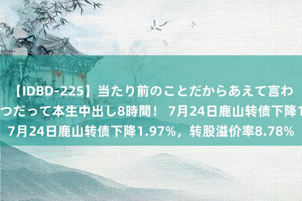 【IDBD-225】当たり前のことだからあえて言わなかったけど…IPはいつだって本生中出し8時間！ 7月24日鹿山转债下降1.97%，转股溢价率8.78%