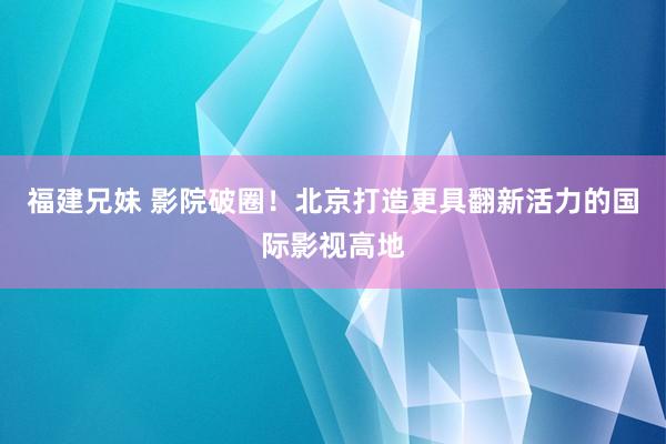 福建兄妹 影院破圈！北京打造更具翻新活力的国际影视高地