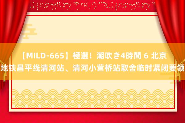 【MILD-665】極選！潮吹き4時間 6 北京地铁昌平线清河站、清河小营桥站取舍临时紧闭要领