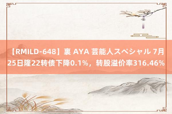 【RMILD-648】裏 AYA 芸能人スペシャル 7月25日隆22转债下降0.1%，转股溢价率316.46%