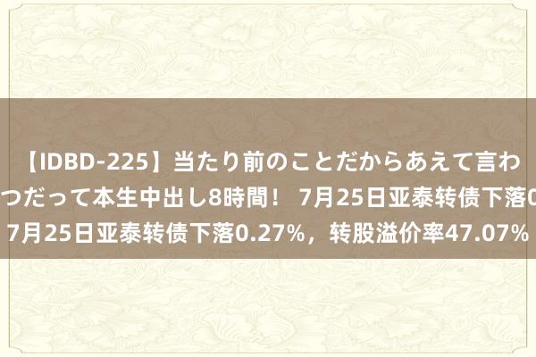 【IDBD-225】当たり前のことだからあえて言わなかったけど…IPはいつだって本生中出し8時間！ 7月25日亚泰转债下落0.27%，转股溢价率47.07%