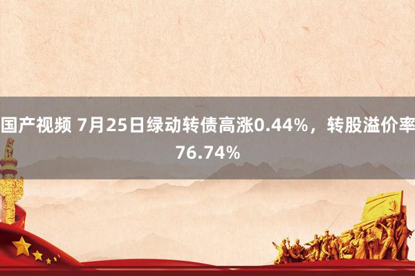 国产视频 7月25日绿动转债高涨0.44%，转股溢价率76.74%