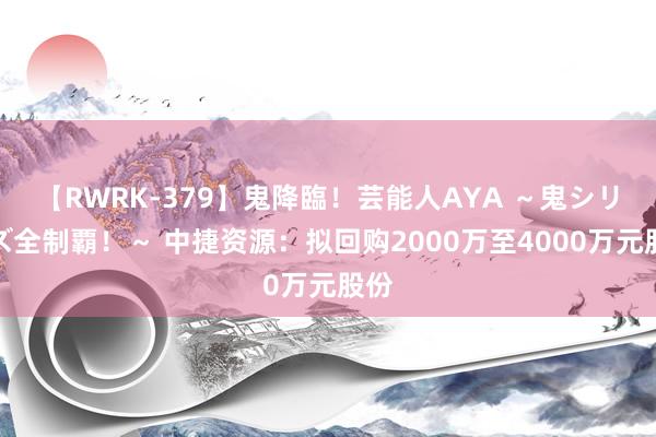 【RWRK-379】鬼降臨！芸能人AYA ～鬼シリーズ全制覇！～ 中捷资源：拟回购2000万至4000万元股份