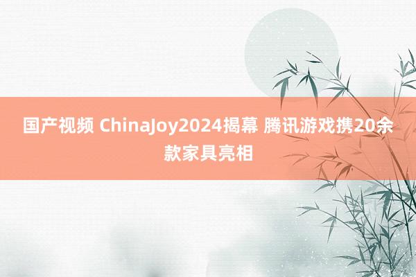 国产视频 ChinaJoy2024揭幕 腾讯游戏携20余款家具亮相