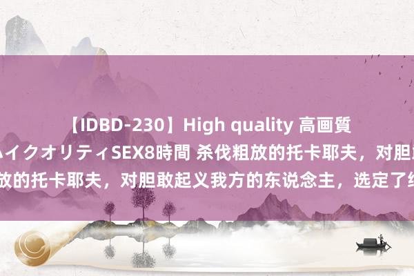 【IDBD-230】High quality 高画質で魅せます！究極のIP女優ハイクオリティSEX8時間 杀伐粗放的托卡耶夫，对胆敢起义我方的东说念主，选定了绝不见谅