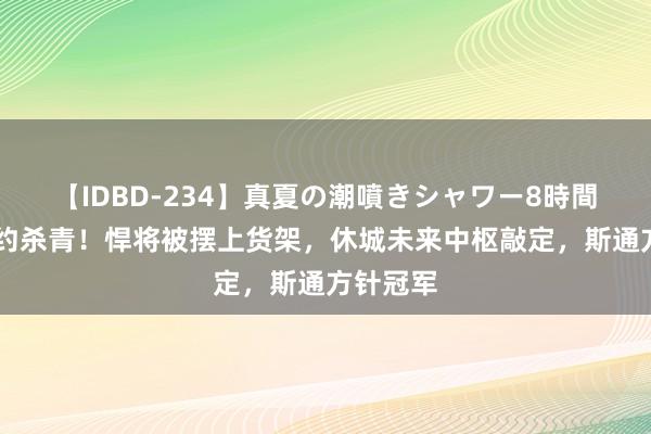 【IDBD-234】真夏の潮噴きシャワー8時間 火箭签约杀青！悍将被摆上货架，休城未来中枢敲定，斯通方针冠军