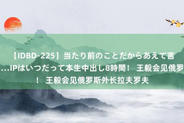 【IDBD-225】当たり前のことだからあえて言わなかったけど…IPはいつだって本生中出し8時間！ 王毅会见俄罗斯外长拉夫罗夫