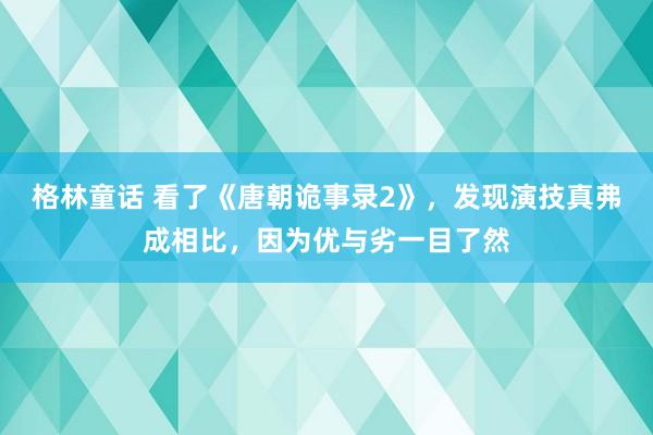 格林童话 看了《唐朝诡事录2》，发现演技真弗成相比，因为优与劣一目了然