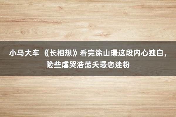 小马大车 《长相想》看完涂山璟这段内心独白，险些虐哭浩荡夭璟恋迷粉