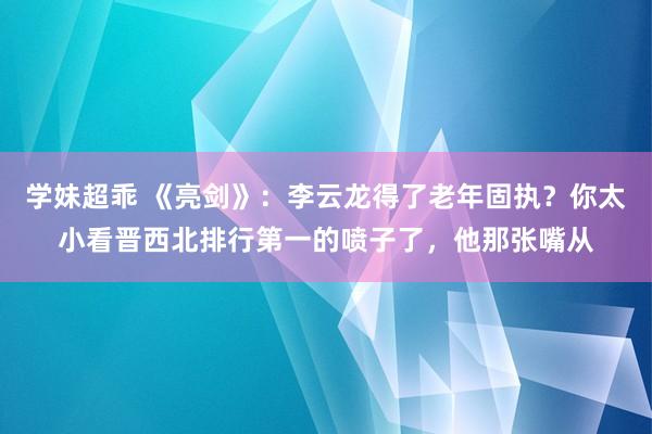 学妹超乖 《亮剑》：李云龙得了老年固执？你太小看晋西北排行第一的喷子了，他那张嘴从