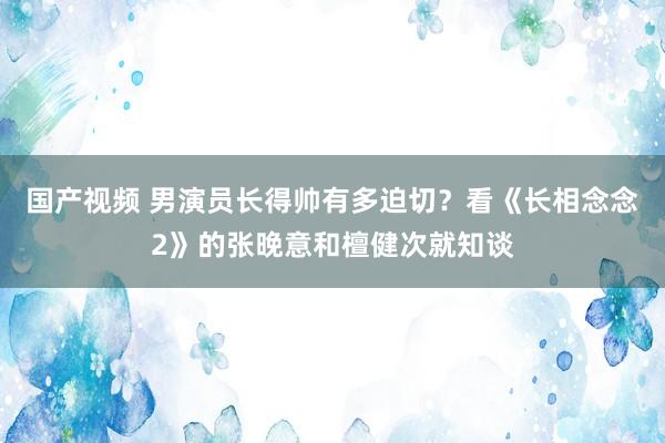 国产视频 男演员长得帅有多迫切？看《长相念念2》的张晚意和檀健次就知谈