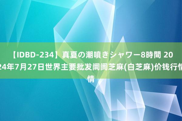 【IDBD-234】真夏の潮噴きシャワー8時間 2024年7月27日世界主要批发阛阓芝麻(白芝麻)价钱行情