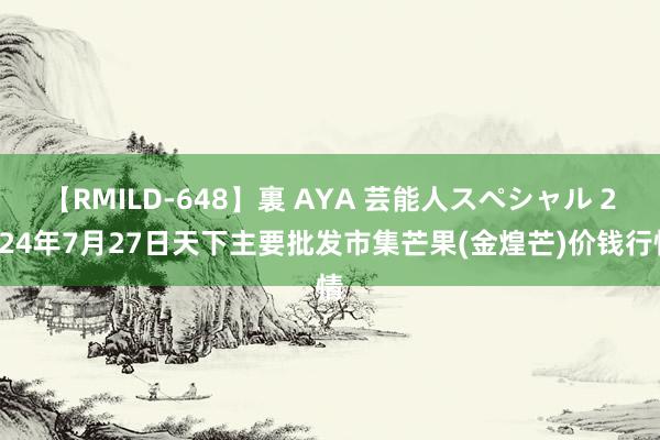 【RMILD-648】裏 AYA 芸能人スペシャル 2024年7月27日天下主要批发市集芒果(金煌芒)价钱行情